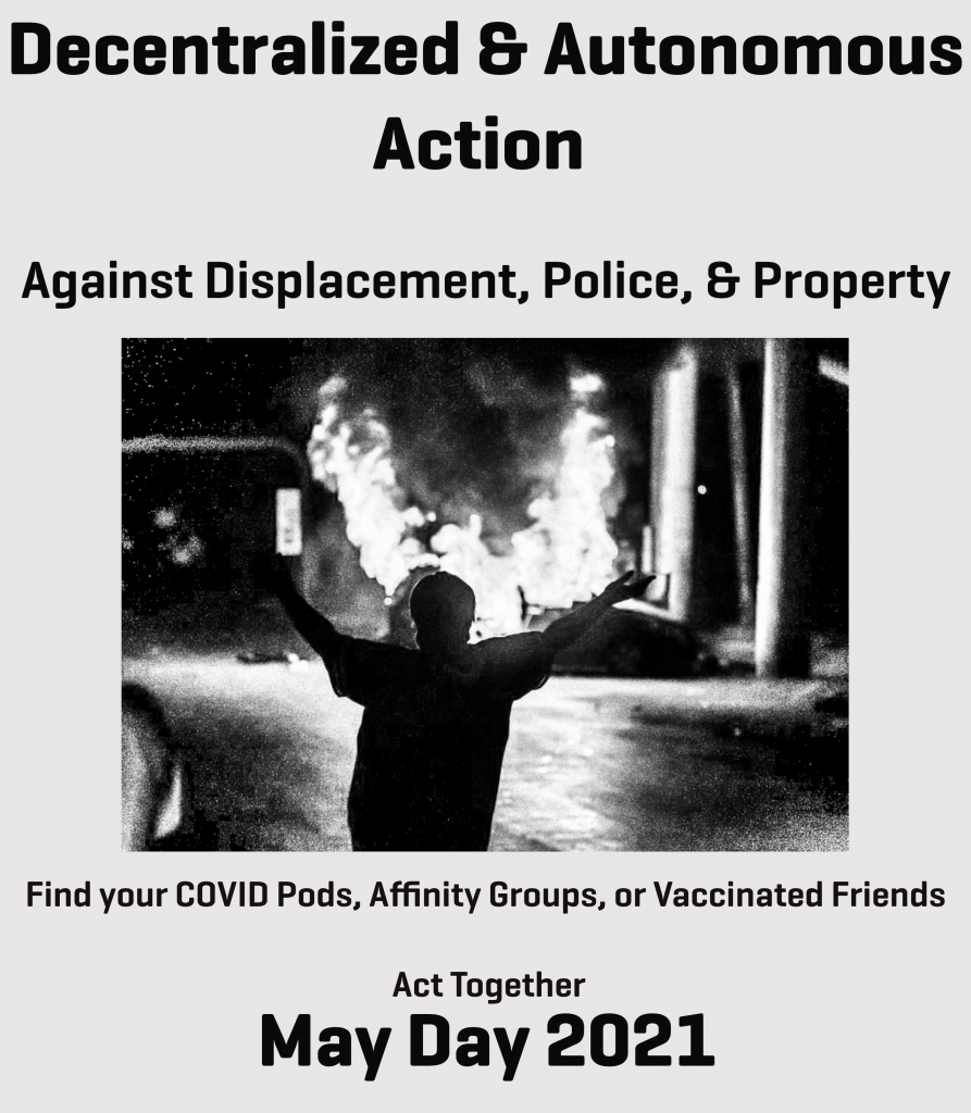 A flyer of white background with black text. Text reads: "Decentralized & Autonomous Action. Against Displacement, Police, & Property. Find your COVID Pods, Affinity Groups, or Vaccinated Friends. Act Together. May Day 2021. Center of the flyer has a black & white photo of someone dancing in frot of a burning car during a protest.