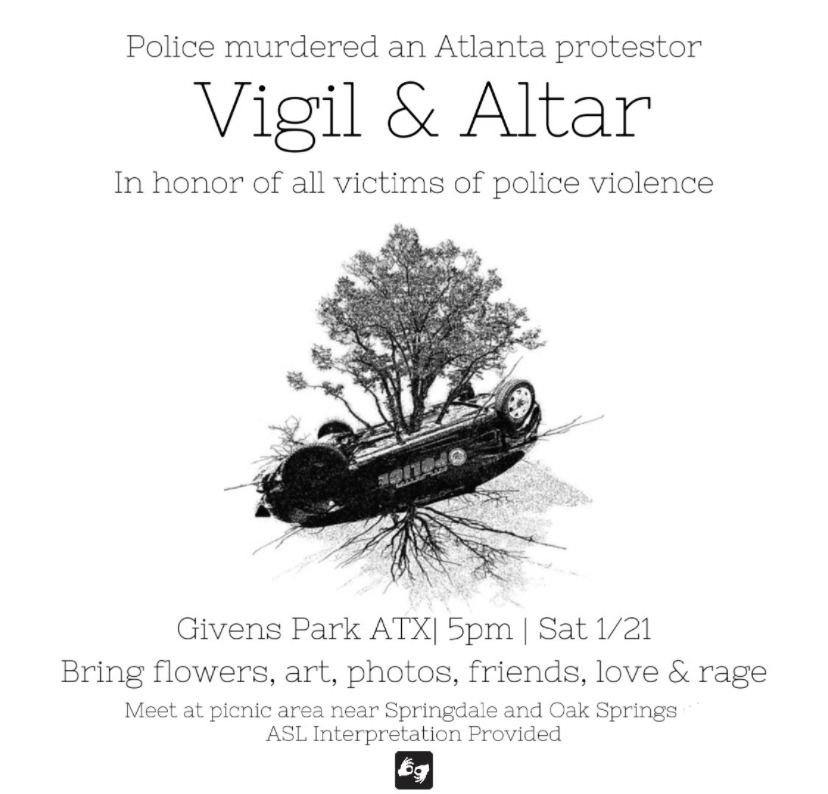 Flyer with a picture of a tree growing out of an overturned police car in the center. Text reads "Police murdered an Atlanta protestor. Vigil & Altar in honhttps://austinautonomedia.noblogs.org/atl-to-atx-vigil/or of all victims of police violence. Givens Park | 5pm | Sat 1/21 | Wear Black. Bring Flowers, art, photos, friends, love & rage. Meet at picnic area near Springdale and Oak Springs ASL Interpretation Provided