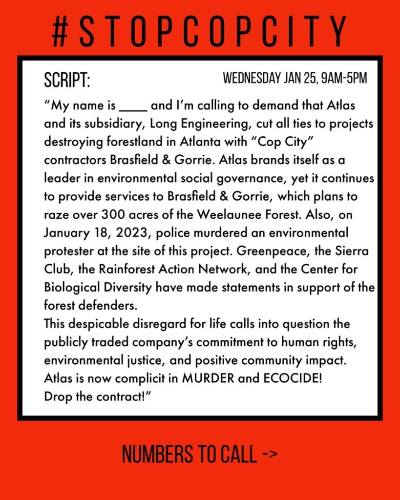 Script: “My name is _____ and I’m calling to demand that Atlas and its subsidiary, Long Engineering, cut all ties to projects destroying forestland in Atlanta with “Cop City” contractors Brasfield & Gorrie. Atlas brands itself as a leader in environmental social governance, yet it continues to provide services to Brasfield & Gorrie, which plans to raze over 300 acres of the Weelaunee Forest. Also, on January 18, 2023, police murdered an environmental protester at the site of this project. Greenpeace, the Sierra Club, the Rainforest Action Network, and the Center for Biological Diversity have made statements in support of the forest defenders. This despicable disregard for life calls into question the publicly traded company’s commitment to human rights, environmental justice, and positive community impact. Atlas is now complicit in MURDER and ECOCIDE. Drop the contact!” 