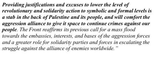 Picture of text that reads: "Providing justifications and excuses to lower the level of revolutionary and solidarity action to symbolic and formal levels is a stab in the back of Palestine and its people, and will comfort the aggression alliance to give it space to continue crimes against our people. The Front reaffirms its previous call for a mass flood towards the embassies, interests, and bases of the aggression forces and a greater role for solidarity parties and forces in escalating the struggle against the alliance of enemies worldwide.”