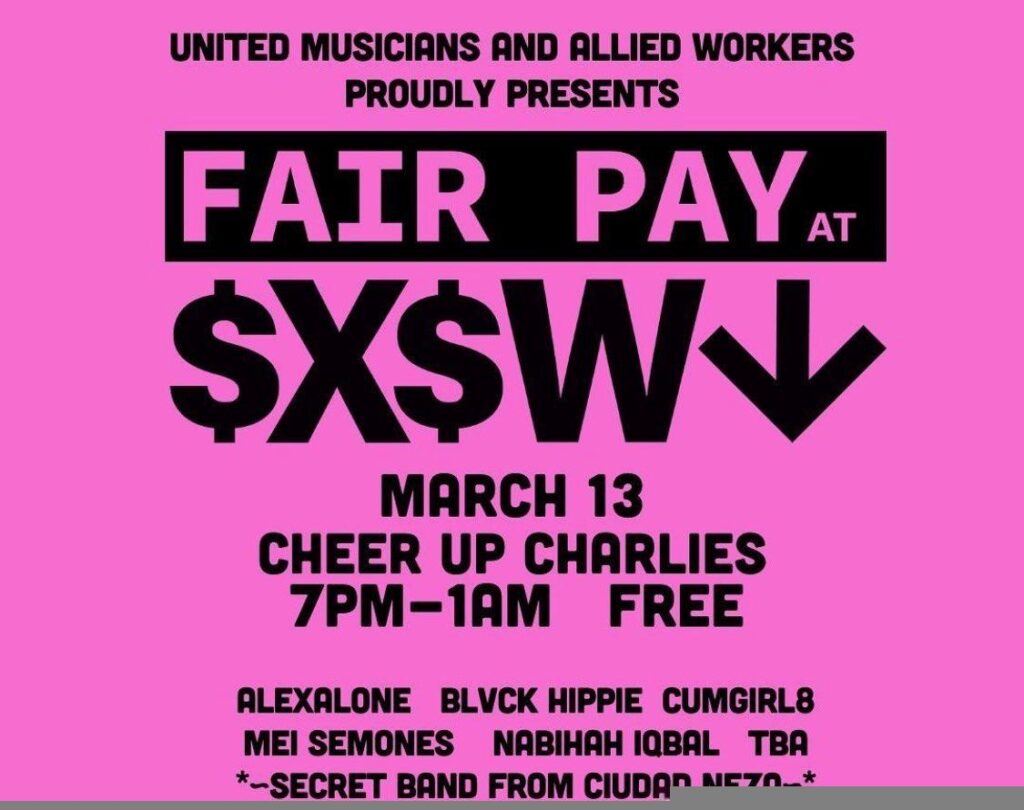 Black text on pink background. text reads: United Musicians and Allied Workers Proudly Presents Fair Pay At SXSW Benefit show March 13 Cheer Up Charlies 7 PM - 1 AM FREE