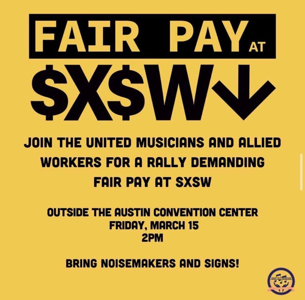 Black text on yellow background. text reads:

Fair Pay at SXSW

Join the United Musicians and Allied Workers for a rally demanding fair pay at SXSW

Outside the Austin Convention Center
Friday, March 15 at 2PM

Bring Noisemakers and Signs!

