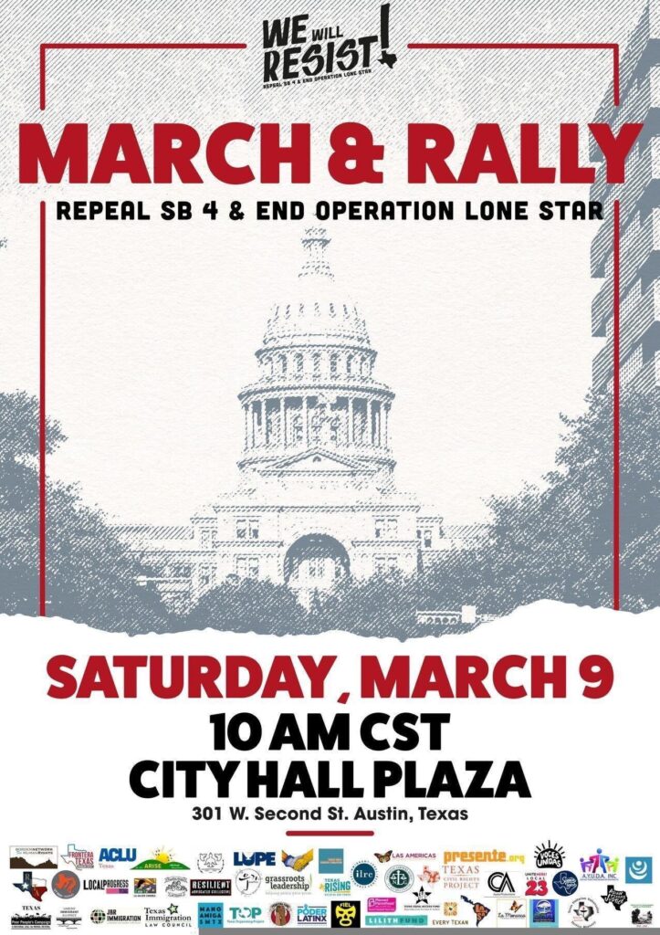Flyer for a rally. Background image has picture of the Texas Capitol. Flyer reads: We Will Resist! Repeal SB4 & End Operation Lone Star March & Rally Repeal SB4 & End Operation Lone Star Saturday March 9 10 AM CST City Hall Plaza 301 W. Second St. Austin, Texas Bottom of flyer hosts over 30 logos for participating organizations