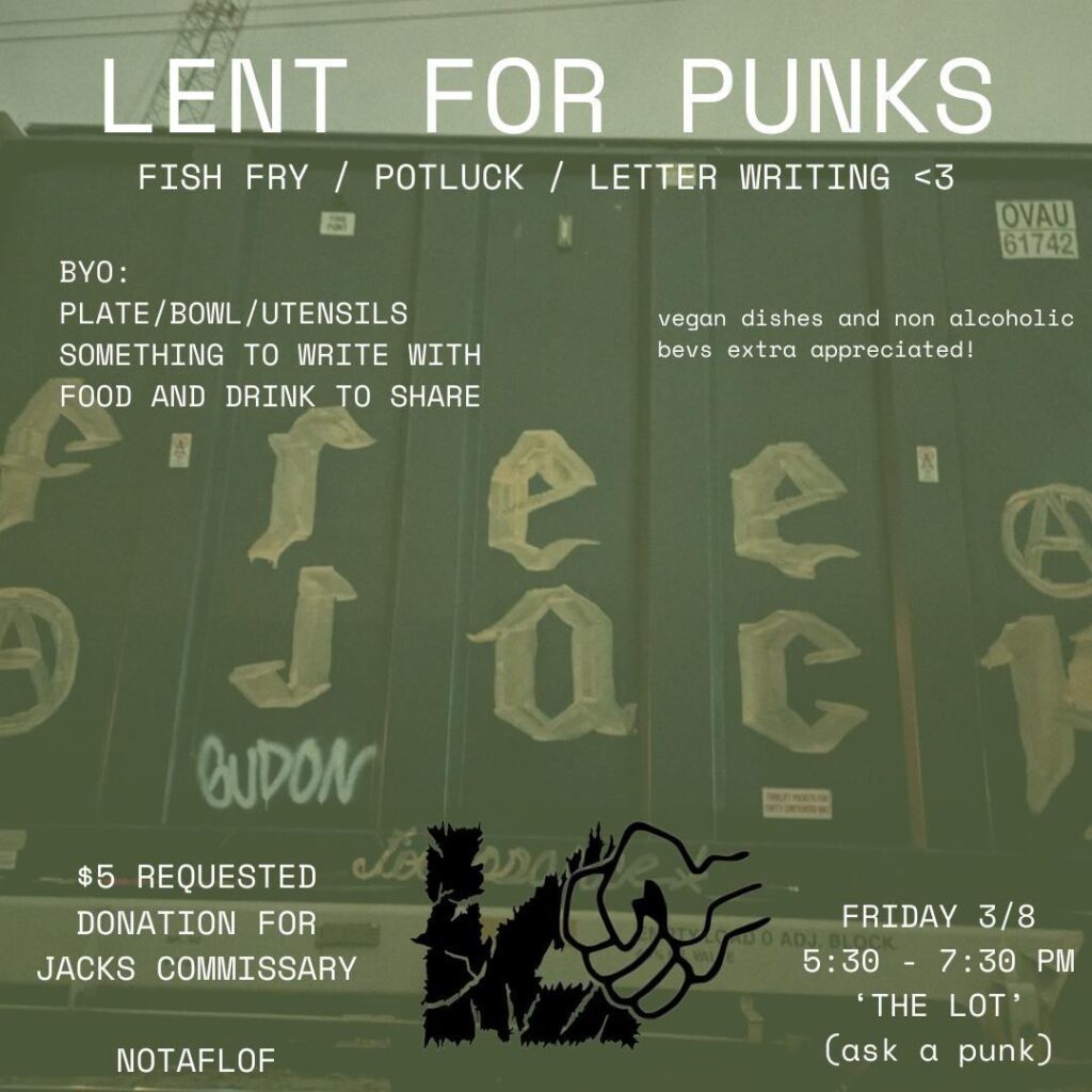Background image of a train car with graffiti reading "free jack"

Text reads:
Lent for Punks
Fish Fry/Potluck/Letter Writing

BYO: plate/bowl/utensils
something to write with
food and drink to share

vegan dishes & non-alcoholic beverages extra appreciated

$5 requested donation for Jack's commissary
No One Turned Away For Lack Of Funds
 Friday 3/8
5:30 - 7:30 PM
The Lot (ask a punk)