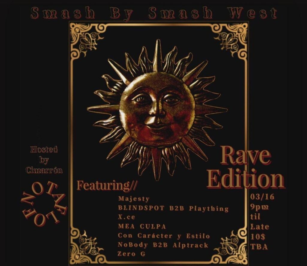 Black & Gold Flyer with an image of the sun with a face on it. Flyer reads: Smash By Smash West Rave Edition Hosted by Cimarrón 3/16, 9 PM til Late $10, No One Turned Away For Lack Of Funds Location TBA Featuring// Majesty BLINDSPOT B2B Plaything X.ce MEA CULPA Con Carácter y Estilo NoBody B2B Alptrack Zero G