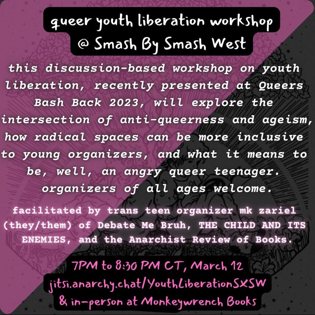 Text on a background of a pink and black flag bisected diagonally. text reads: queer youth liberation workshop at Smash By Smash West this discussed-based workshop on youth liberation, recently presented at Queers Bash Back 2023, will explore the intersection of anti-queerness and ageism, how radical spaces can be more inclusive to young organizers, and what it means to be, well, an angry queer teenager. organizers of all ages welcome Facilitated by trans teen organizer mk zariel (they/them) of Debate Me Bruh, THE CHILD AND ITS ENEMIES, and the Anarchist Review of Books. 7 PM to 8:30 PM CT, March 12 jitsi.anarchy.chat/YouthLiberationSXSW & in-person at Monkeywrench Books