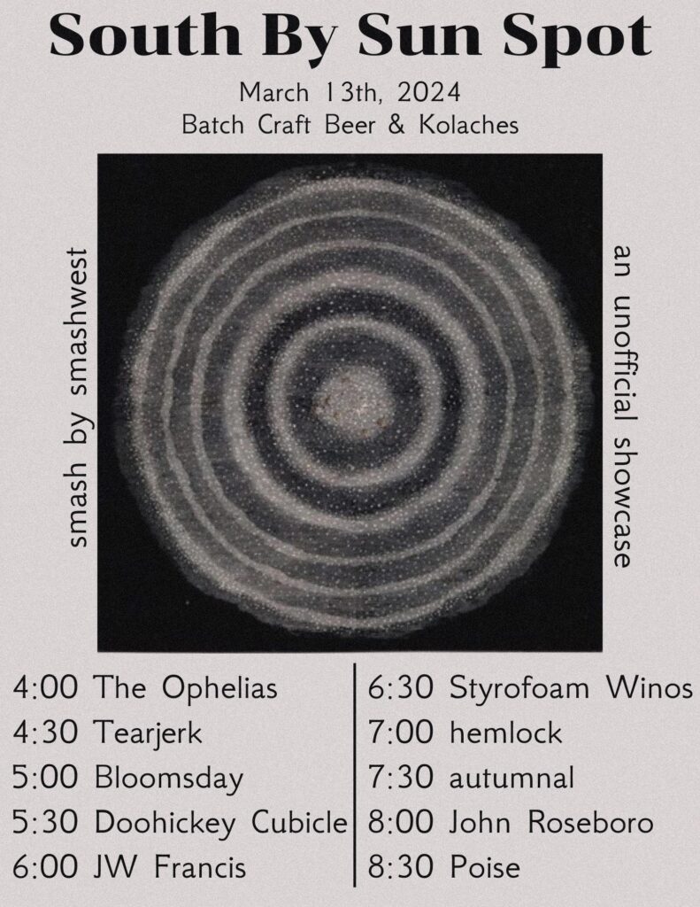 black text on a gray background. center has a black and white image of a sunspot, a circle with alternating rings of lighter and darker gray in concentric circles.

text reads:
South by Sun Spot
March 13, 2024
Batch Craft Beer & Kolaches

smash by smashwest 

unofficial showcase

Lineup:
4:00 The Ophelias
4:30 Tearjerk
5:00 Bloomsday
5:30 Doohickey Cubicle
6:00 JW Francis
6:30 Styrofoam Winos
7:00 hemlock
7:30 autumnal
8:00 John Roseboro
8:30 Poise